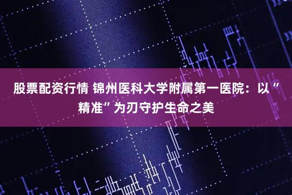 股票配资行情 锦州医科大学附属第一医院：以“精准”为刃守护生命之美