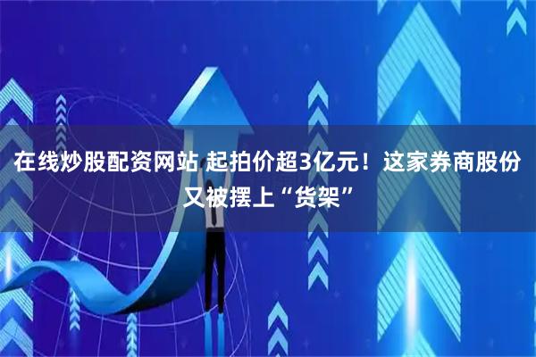 在线炒股配资网站 起拍价超3亿元！这家券商股份又被摆上“货架”