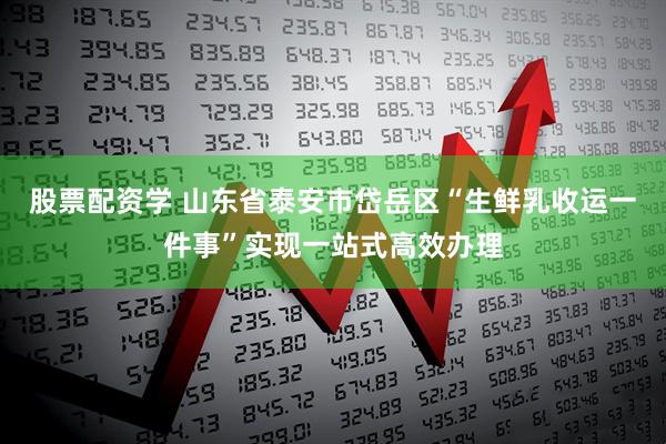 股票配资学 山东省泰安市岱岳区“生鲜乳收运一件事”实现一站式高效办理