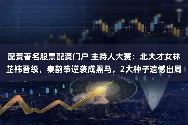 配资著名股票配资门户 主持人大赛：北大才女林芷祎晋级，秦韵筝逆袭成黑马，2大种子遗憾出局