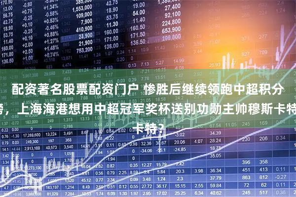 配资著名股票配资门户 惨胜后继续领跑中超积分榜，上海海港想用中超冠军奖杯送别功勋主帅穆斯卡特？