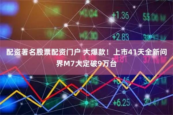 配资著名股票配资门户 大爆款！上市41天全新问界M7大定破9万台