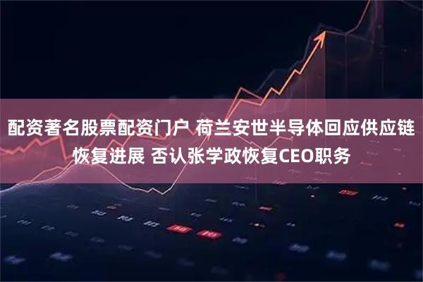 配资著名股票配资门户 荷兰安世半导体回应供应链恢复进展 否认张学政恢复CEO职务