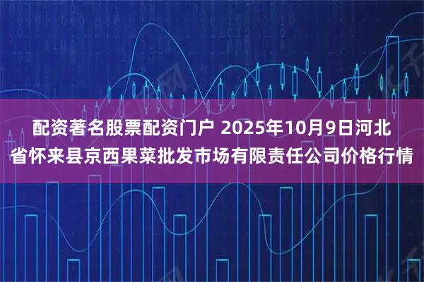 配资著名股票配资门户 2025年10月9日河北省怀来县京西果菜批发市场有限责任公司价格行情