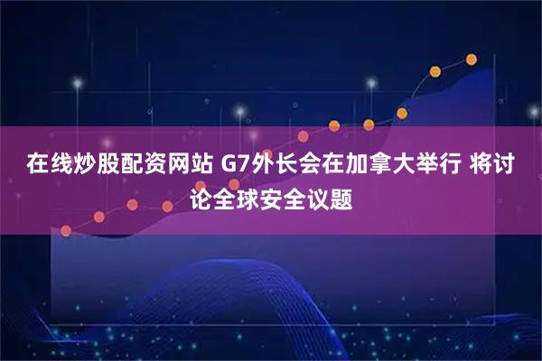 在线炒股配资网站 G7外长会在加拿大举行 将讨论全球安全议题