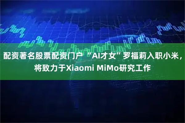 配资著名股票配资门户 “AI才女”罗福莉入职小米，将致力于Xiaomi MiMo研究工作