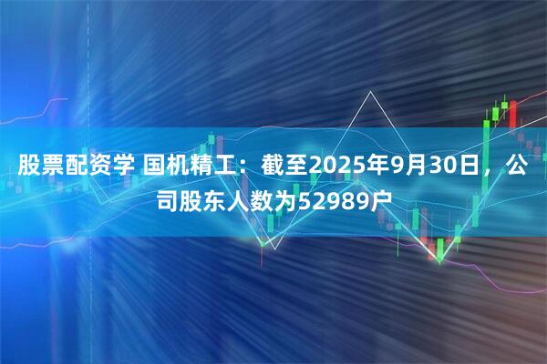 股票配资学 国机精工：截至2025年9月30日，公司股东人数为52989户