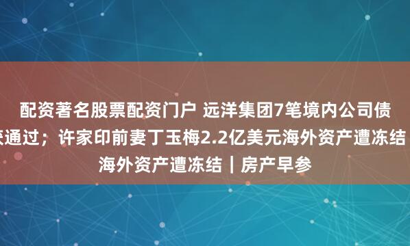 配资著名股票配资门户 远洋集团7笔境内公司债重组方案获通过；许家印前妻丁玉梅2.2亿美元海外资产遭冻结｜房产早参