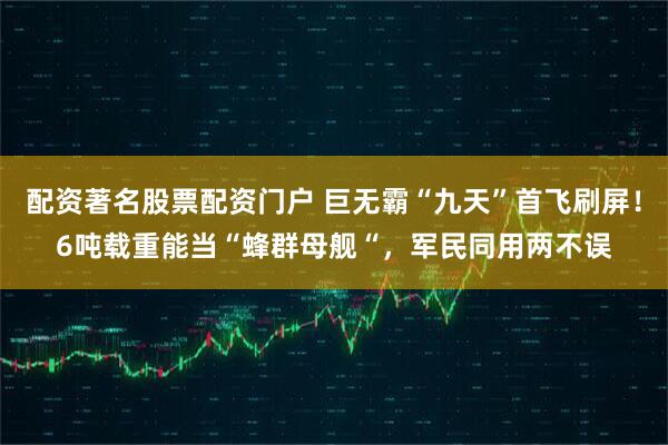 配资著名股票配资门户 巨无霸“九天”首飞刷屏！6吨载重能当“蜂群母舰“，军民同用两不误