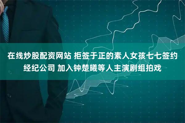 在线炒股配资网站 拒签于正的素人女孩七七签约经纪公司 加入钟楚曦等人主演剧组拍戏