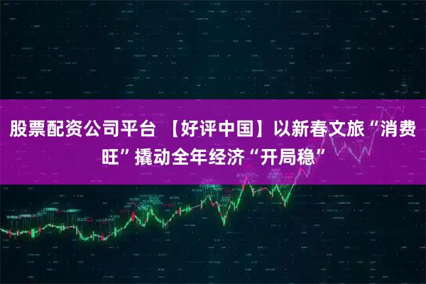 股票配资公司平台 【好评中国】以新春文旅“消费旺”撬动全年经济“开局稳”