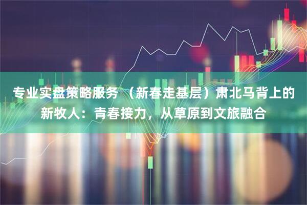专业实盘策略服务 （新春走基层）肃北马背上的新牧人：青春接力，从草原到文旅融合