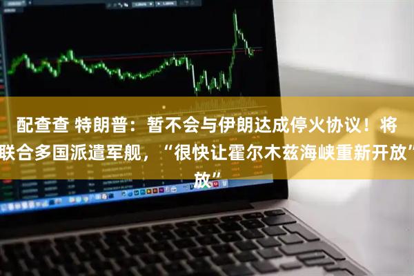 配查查 特朗普：暂不会与伊朗达成停火协议！将联合多国派遣军舰，“很快让霍尔木兹海峡重新开放”